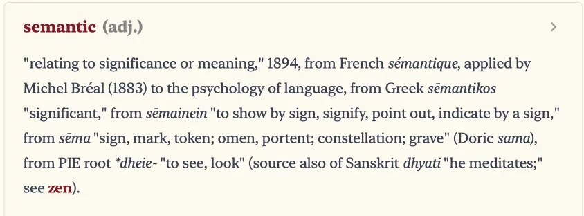 Semantic, adjective. Relating to significance or meaning," 1894, from French sémantique, applied by Michel Bréal (1883) to the psychology of language, from Greek sēmantikos
"significant," from semainein "to show by sign, signify, point out, indicate by a sign," from sēma "sign, mark, token; omen, portent; constellation; grave" (Doric sama), from PIE root *dheie- "to see, look" (source also of Sanskrit dhyati "he meditates;" see zen).