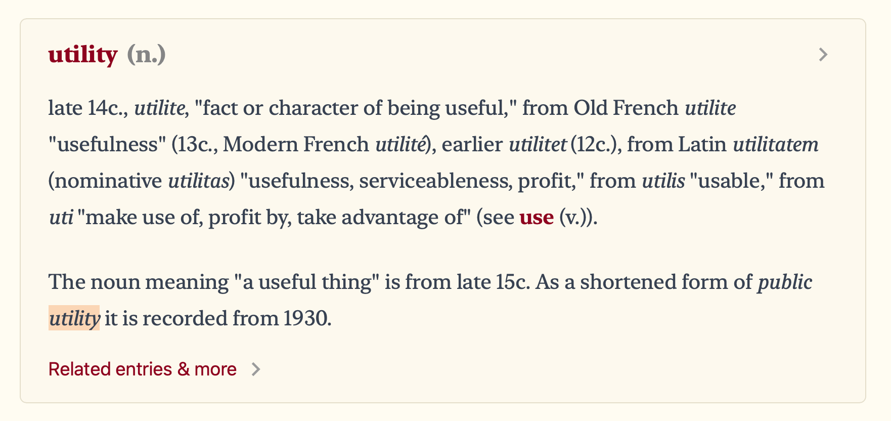 late 14th century., utilite, 'fact or character of being useful,' from Old French utilite 'usefulness' (13th century, Modern French utilite), earlier utilitet (12th century.), from Latin utilitatem (nominative utilitas) 'usefulness, serviceableness, profit,' from utilis 'usable,' from uti 'make use of, profit by, take advantage of.'